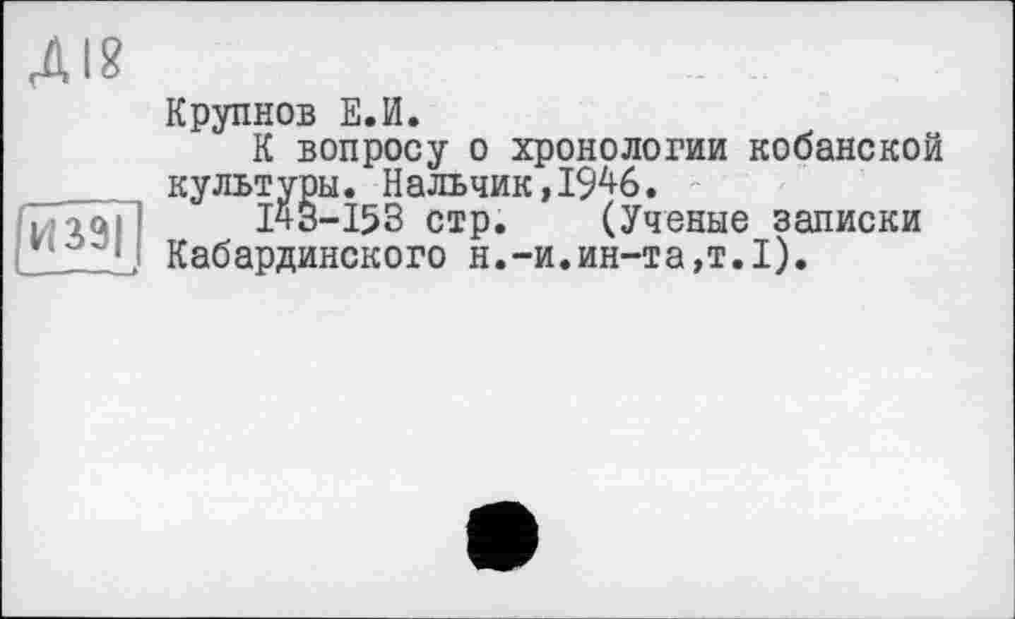 ﻿Крупнов Е.И.
К вопросу о хронологии кобанской культуры. Нальчик,1946.
І43-І53 стр. (Ученые записки Кабардинского н.-и.ин-та,т.1).